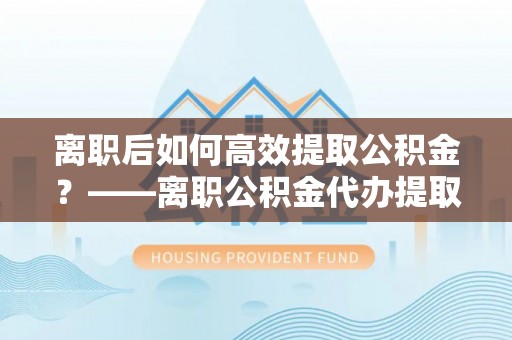 建阳离职后如何高效提取公积金？——离职公积金代办提取全流程解析