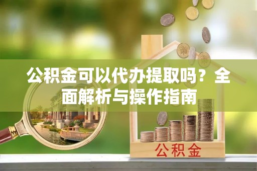 芳苑公积金可以代办提取吗？全面解析与操作指南