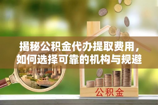 芳苑揭秘公积金代办提取费用，如何选择可靠的机构与规避潜在风险