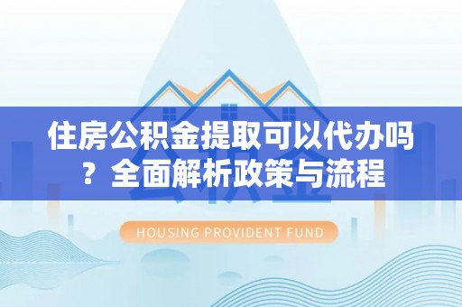 益阳住房公积金提取可以代办吗？全面解析政策与流程