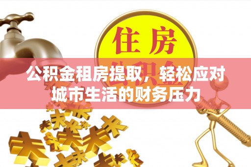 涉县公积金租房提取，轻松应对城市生活的财务压力