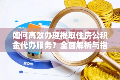 泰山如何高效办理提取住房公积金代办服务？全面解析与指南