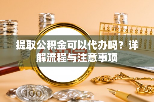 贡山提取公积金可以代办吗？详解流程与注意事项