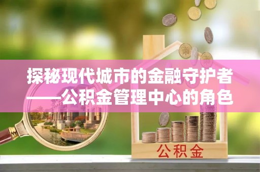 都江堰探秘现代城市的金融守护者——公积金管理中心的角色与使命