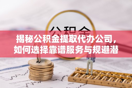 聊城揭秘公积金提取代办公司，如何选择靠谱服务与规避潜在风险