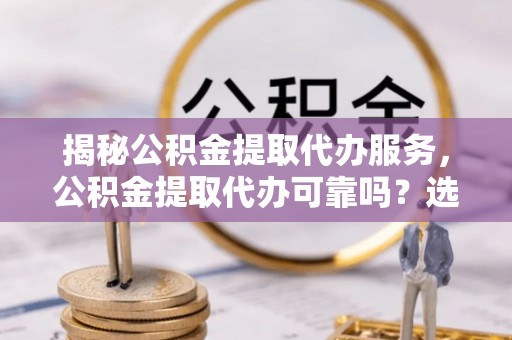 科右中旗揭秘公积金提取代办服务，公积金提取代办可靠吗？选择需谨慎