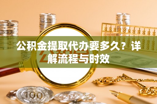 金秀公积金提取代办要多久？详解流程与时效