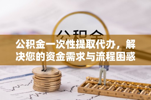 岑巩公积金一次性提取代办，解决您的资金需求与流程困惑
