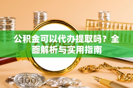 资溪公积金可以代办提取吗？全面解析与实用指南