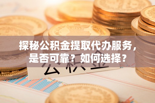 蜀山探秘公积金提取代办服务，是否可靠？如何选择？