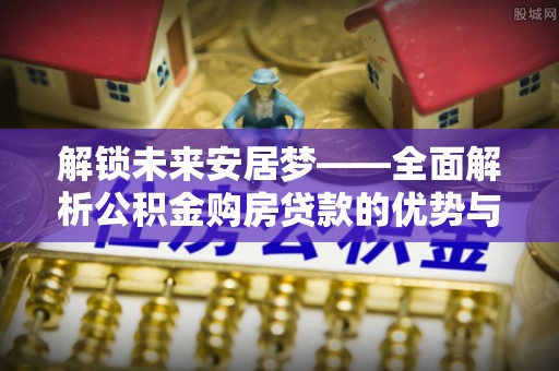 湘阴解锁未来安居梦——全面解析公积金购房贷款的优势与策略