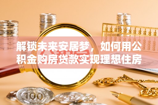 当阳解锁未来安居梦，如何用公积金购房贷款实现理想住房计划