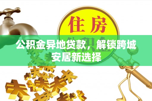 乐平公积金异地贷款，解锁跨城安居新选择