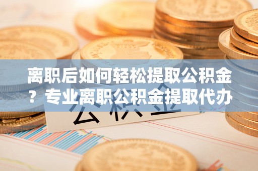 达川离职后如何轻松提取公积金？专业离职公积金提取代办服务指南
