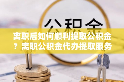 乐平离职后如何顺利提取公积金？离职公积金代办提取服务助力无忧办理