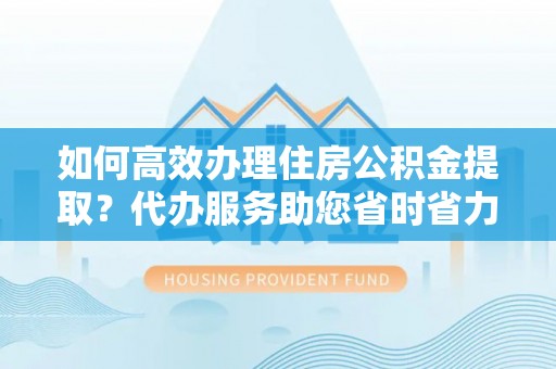 献县如何高效办理住房公积金提取？代办服务助您省时省力