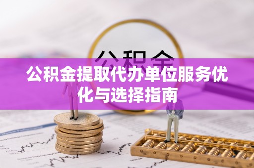 余江公积金提取代办单位服务优化与选择指南