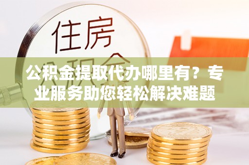 内黄公积金提取代办哪里有？专业服务助您轻松解决难题