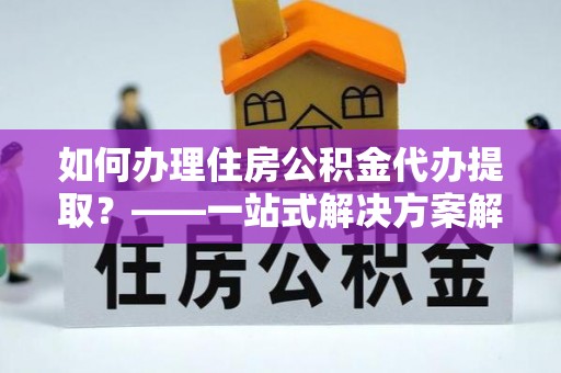 石柱如何办理住房公积金代办提取？——一站式解决方案解析